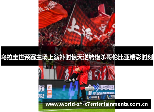 乌拉圭世预赛主场上演补时惊天逆转绝杀哥伦比亚精彩时刻