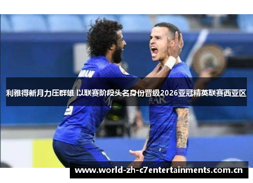 利雅得新月力压群雄 以联赛阶段头名身份晋级2026亚冠精英联赛西亚区 利雅得新月力压群雄 以联赛阶段头名身份晋级2026亚冠精英联赛西亚区