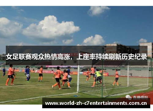 女足联赛观众热情高涨,上座率持续刷新历史纪录 女足联赛观众热情高涨,上座率持续刷新历史纪录