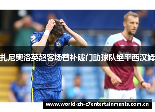 扎尼奥洛英超客场替补破门助球队绝平西汉姆 扎尼奥洛英超客场替补破门助球队绝平西汉姆
